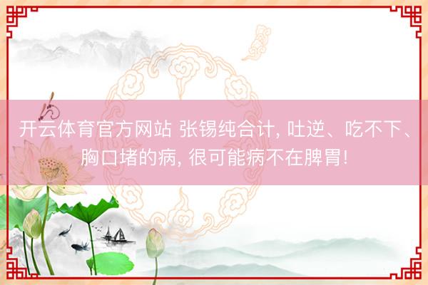 开云体育官方网站 张锡纯合计， 吐逆、吃不下、胸口堵的病， 很可能病不在脾胃!