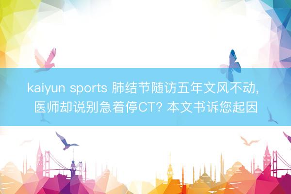 kaiyun sports 肺结节随访五年文风不动， 医师却说别急着停CT? 本文书诉您起因