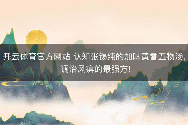 开云体育官方网站 认知张锡纯的加味黄耆五物汤, 调治风痹的最强方!