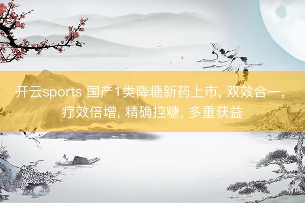 开云sports 国产1类降糖新药上市， 双效合一， 疗效倍增， 精确控糖， 多重获益