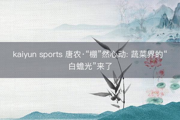 kaiyun sports 唐农·“棚”然心动: 蔬菜界的“白蟾光”来了