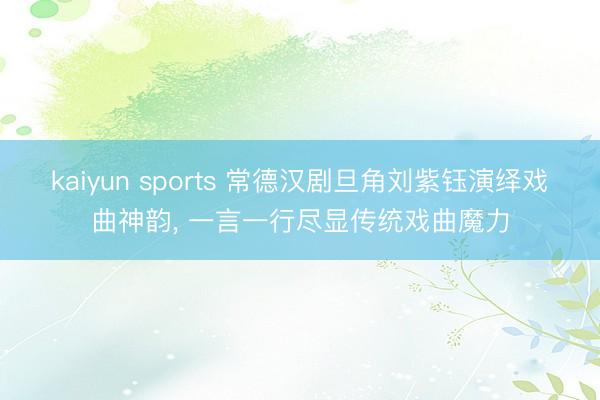 kaiyun sports 常德汉剧旦角刘紫钰演绎戏曲神韵， 一言一行尽显传统戏曲魔力