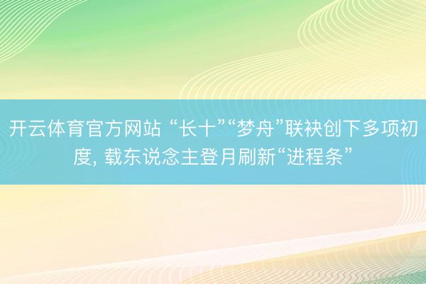 开云体育官方网站 “长十”“梦舟”联袂创下多项初度， 载东说念主登月刷新“进程条”