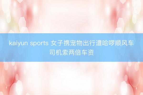 kaiyun sports 女子携宠物出行遭哈啰顺风车司机索两倍车资