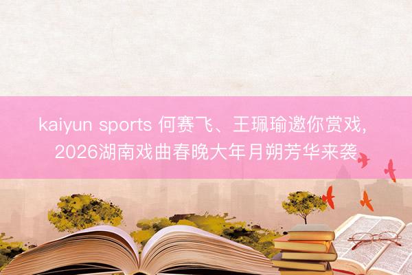 kaiyun sports 何赛飞、王珮瑜邀你赏戏, 2026湖南戏曲春晚大年月朔芳华来袭