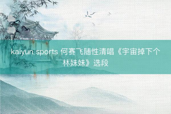 kaiyun sports 何赛飞随性清唱《宇宙掉下个林妹妹》选段