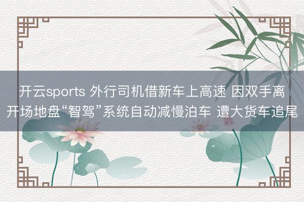 开云sports 外行司机借新车上高速 因双手离开场地盘“智驾”系统自动减慢泊车 遭大货车追尾
