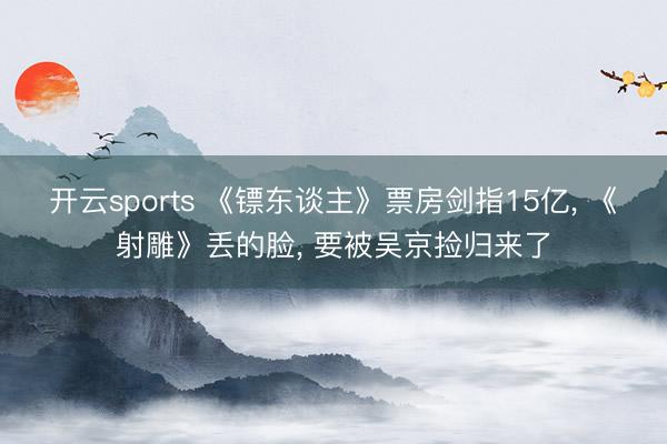 开云sports 《镖东谈主》票房剑指15亿， 《射雕》丢的脸， 要被吴京捡归来了