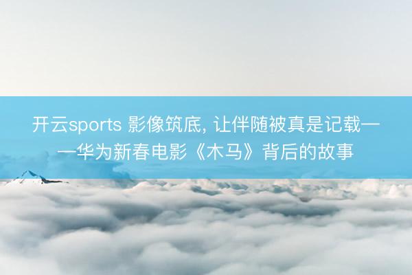开云sports 影像筑底， 让伴随被真是记载——华为新春电影《木马》背后的故事