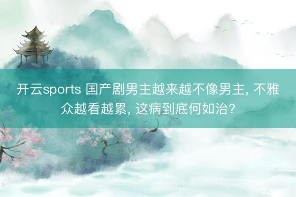 开云sports 国产剧男主越来越不像男主， 不雅众越看越累， 这病到底何如治?