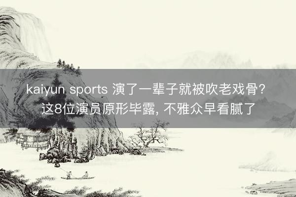 kaiyun sports 演了一辈子就被吹老戏骨? 这8位演员原形毕露， 不雅众早看腻了