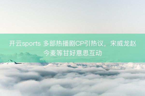 开云sports 多部热播剧CP引热议，宋威龙赵今麦等甘好意思互动