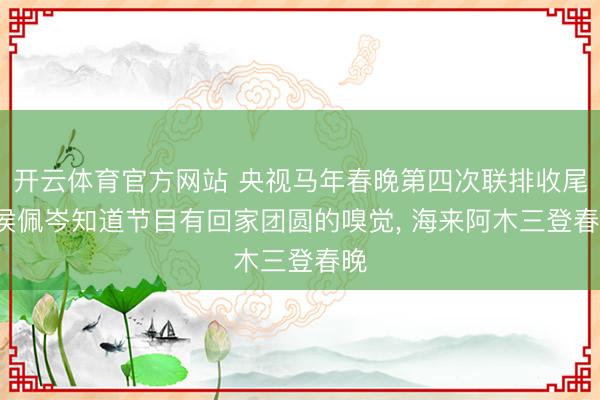开云体育官方网站 央视马年春晚第四次联排收尾: 侯佩岑知道节目有回家团圆的嗅觉， 海来阿木三登春晚
