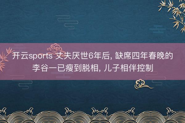 开云sports 丈夫厌世6年后， 缺席四年春晚的李谷一已瘦到脱相， 儿子相伴控制