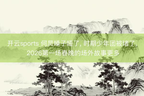 开云sports 何炅嗓子哑了, 时期少年团被堵了, 2026第一场春晚的场外故事更多