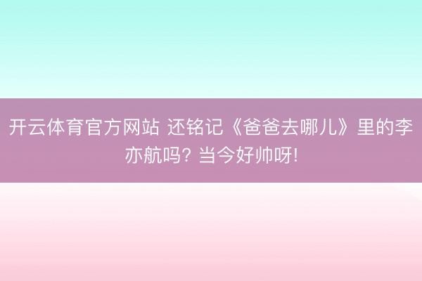 开云体育官方网站 还铭记《爸爸去哪儿》里的李亦航吗? 当今好帅呀!