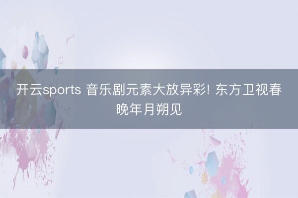 开云sports 音乐剧元素大放异彩! 东方卫视春晚年月朔见