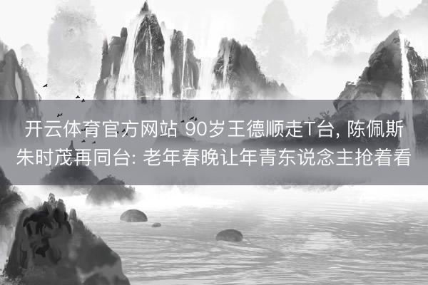 开云体育官方网站 90岁王德顺走T台， 陈佩斯朱时茂再同台: 老年春晚让年青东说念主抢着看