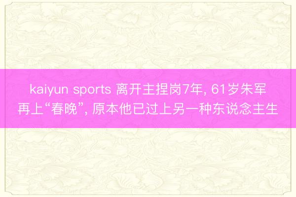 kaiyun sports 离开主捏岗7年， 61岁朱军再上“春晚”， 原本他已过上另一种东说念主生