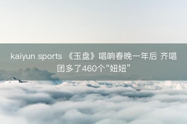 kaiyun sports 《玉盘》唱响春晚一年后 齐唱团多了460个“妞妞”