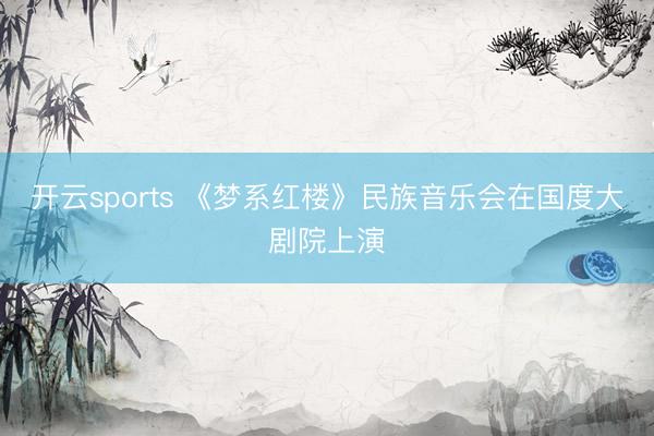 开云sports 《梦系红楼》民族音乐会在国度大剧院上演