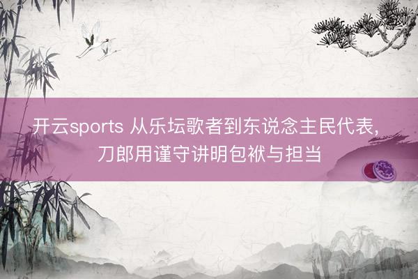 开云sports 从乐坛歌者到东说念主民代表， 刀郎用谨守讲明包袱与担当