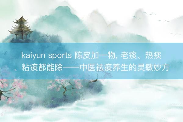 kaiyun sports 陈皮加一物, 老痰、热痰、粘痰都能除——中医祛痰养生的灵敏妙方