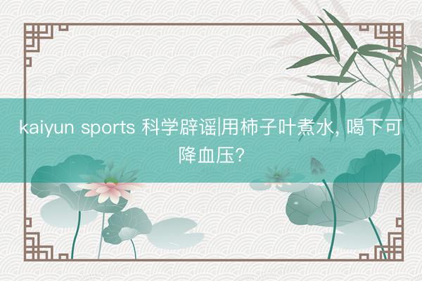 kaiyun sports 科学辟谣|用柿子叶煮水, 喝下可降血压?