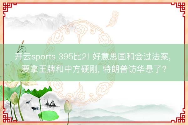 开云sports 395比2! 好意思国和会过法案， 要拿王牌和中方硬刚， 特朗普访华悬了?