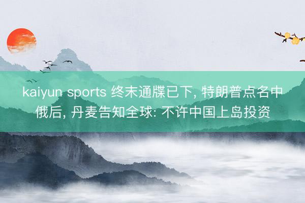 kaiyun sports 终末通牒已下, 特朗普点名中俄后, 丹麦告知全球: 不许中国上岛投资