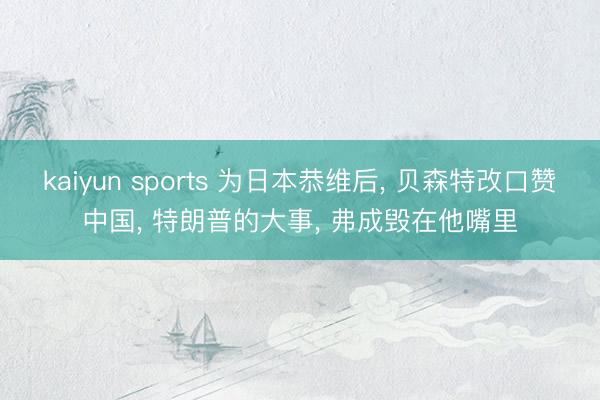 kaiyun sports 为日本恭维后, 贝森特改口赞中国, 特朗普的大事, 弗成毁在他嘴里