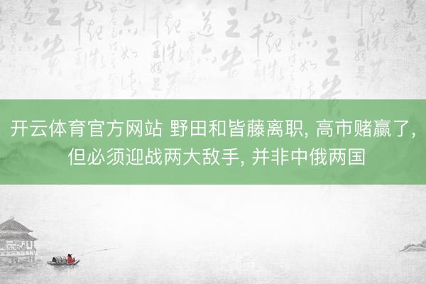 开云体育官方网站 野田和皆藤离职, 高市赌赢了, 但必须迎战两大敌手, 并非中俄两国