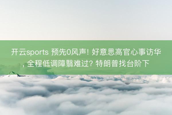 开云sports 预先0风声! 好意思高官心事访华， 全程低调障翳难过? 特朗普找台阶下