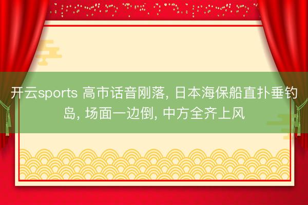 开云sports 高市话音刚落， 日本海保船直扑垂钓岛， 场面一边倒， 中方全齐上风