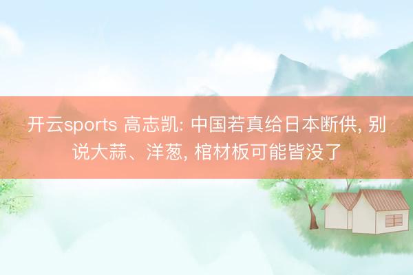 开云sports 高志凯: 中国若真给日本断供, 别说大蒜、洋葱, 棺材板可能皆没了