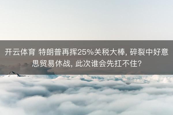 开云体育 特朗普再挥25%关税大棒, 碎裂中好意思贸易休战, 此次谁会先扛不住?