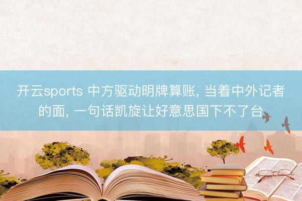 开云sports 中方驱动明牌算账, 当着中外记者的面, 一句话凯旋让好意思国下不了台