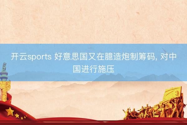 开云sports 好意思国又在臆造炮制筹码, 对中国进行施压