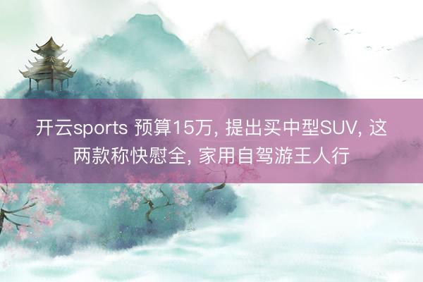 开云sports 预算15万， 提出买中型SUV， 这两款称快慰全， 家用自驾游王人行