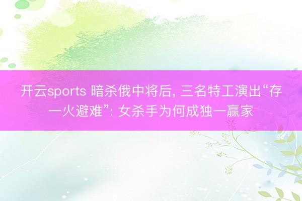 开云sports 暗杀俄中将后, 三名特工演出“存一火避难”: 女杀手为何成独一赢家