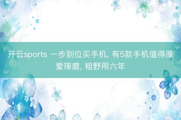 开云sports 一步到位买手机, 有5款手机值得厚爱琢磨, 粗野用六年