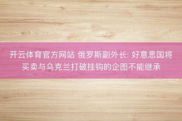 开云体育官方网站 俄罗斯副外长: 好意思国将买卖与乌克兰打破挂钩的企图不能继承
