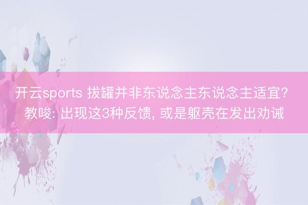 开云sports 拔罐并非东说念主东说念主适宜? 教唆: 出现这3种反馈， 或是躯壳在发出劝诫