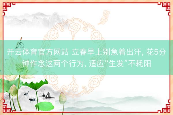 开云体育官方网站 立春早上别急着出汗， 花5分钟作念这两个行为， 适应“生发”不耗阳