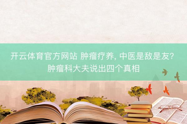 开云体育官方网站 肿瘤疗养， 中医是敌是友? 肿瘤科大夫说出四个真相