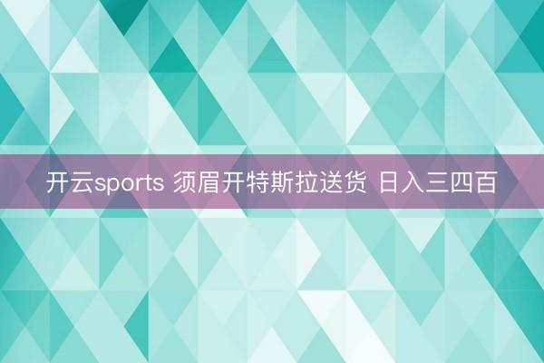 开云sports 须眉开特斯拉送货 日入三四百