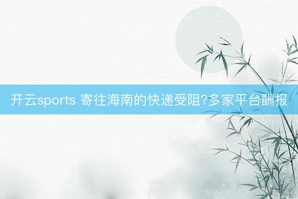开云sports 寄往海南的快递受阻?多家平台酬报