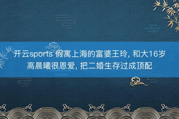 开云sports 假寓上海的富婆王玲, 和大16岁高晨曦很恩爱, 把二婚生存过成顶配