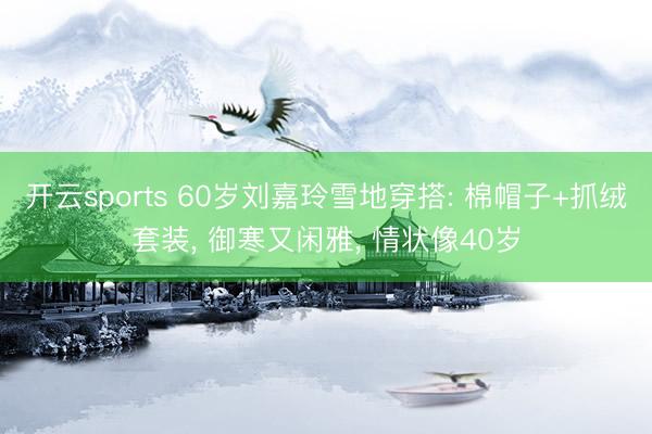 开云sports 60岁刘嘉玲雪地穿搭: 棉帽子+抓绒套装， 御寒又闲雅， 情状像40岁