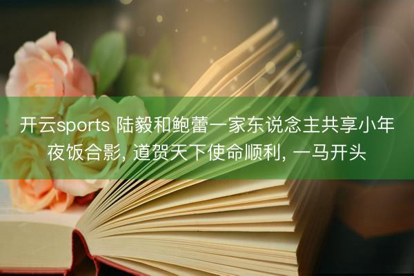 开云sports 陆毅和鲍蕾一家东说念主共享小年夜饭合影， 道贺天下使命顺利，<a href=